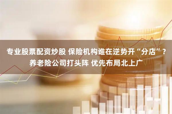 专业股票配资炒股 保险机构谁在逆势开“分店”？养老险公司打头阵 优先布局北上广