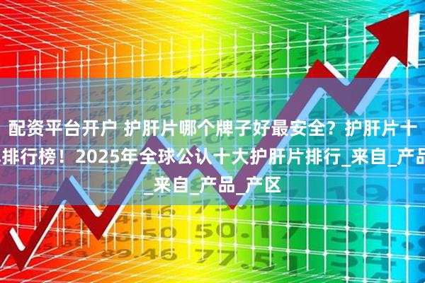 配资平台开户 护肝片哪个牌子好最安全？护肝片十大品牌排行榜！2025年全球公认十大护肝片排行_来自_产品_产区