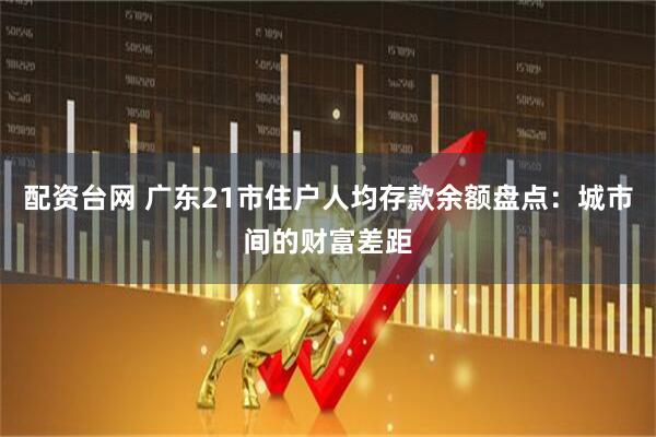配资台网 广东21市住户人均存款余额盘点：城市间的财富差距