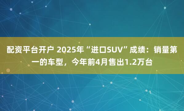 配资平台开户 2025年“进口SUV”成绩：销量第一的车型，今年前4月售出1.2万台