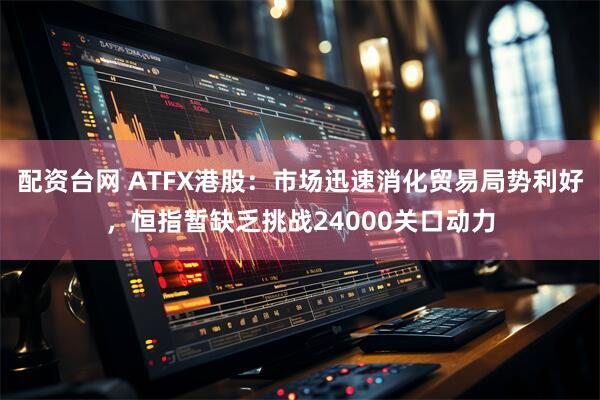配资台网 ATFX港股：市场迅速消化贸易局势利好，恒指暂缺乏挑战24000关口动力