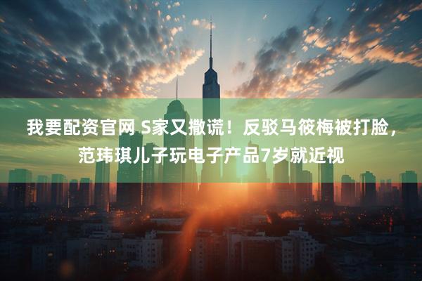 我要配资官网 S家又撒谎！反驳马筱梅被打脸，范玮琪儿子玩电子产品7岁就近视