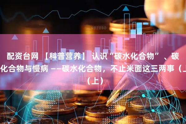 配资台网 【科普营养】 认识“碳水化合物” 、碳水化合物与慢病 ——碳水化合物，不止米面这三两事（上）