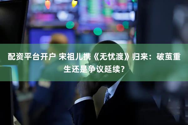 配资平台开户 宋祖儿携《无忧渡》归来：破茧重生还是争议延续？