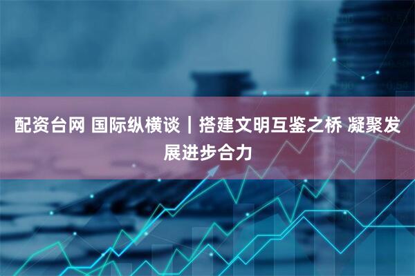 配资台网 国际纵横谈｜搭建文明互鉴之桥 凝聚发展进步合力