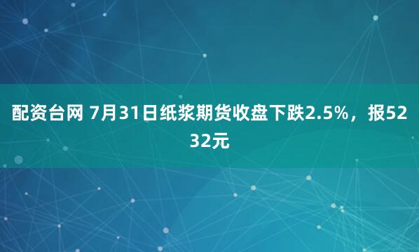配资台网 7月31日纸浆期货收盘下跌2.5%，报5232元