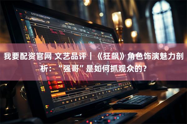 我要配资官网 文艺品评｜《狂飙》角色饰演魅力剖析：“强哥”是如何抓观众的？