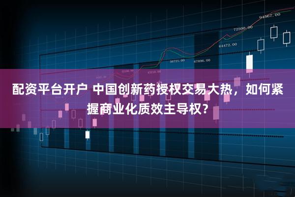 配资平台开户 中国创新药授权交易大热，如何紧握商业化质效主导权？
