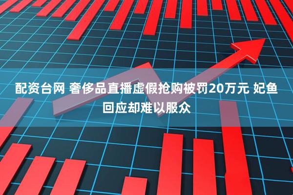 配资台网 奢侈品直播虚假抢购被罚20万元 妃鱼回应却难以服众