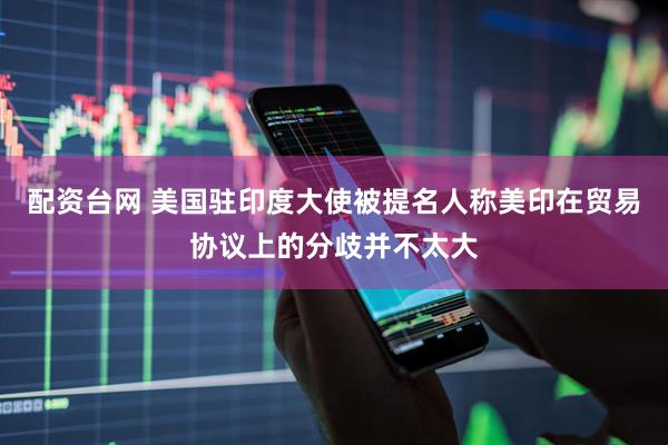 配资台网 美国驻印度大使被提名人称美印在贸易协议上的分歧并不太大