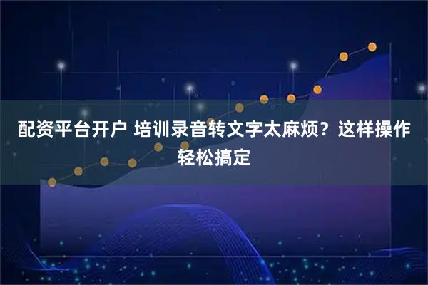 配资平台开户 培训录音转文字太麻烦？这样操作轻松搞定