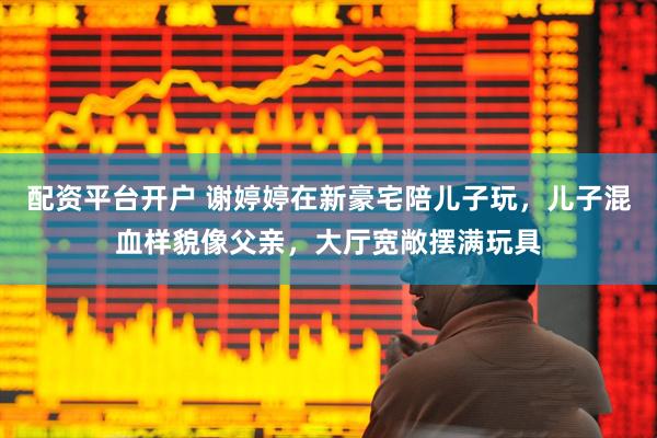 配资平台开户 谢婷婷在新豪宅陪儿子玩，儿子混血样貌像父亲，大厅宽敞摆满玩具